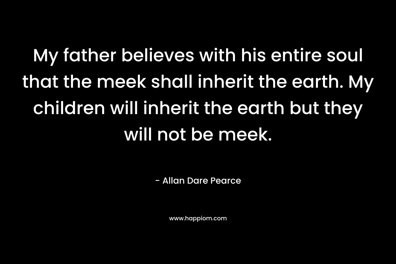 My father believes with his entire soul that the meek shall inherit the earth. My children will inherit the earth but they will not be meek.