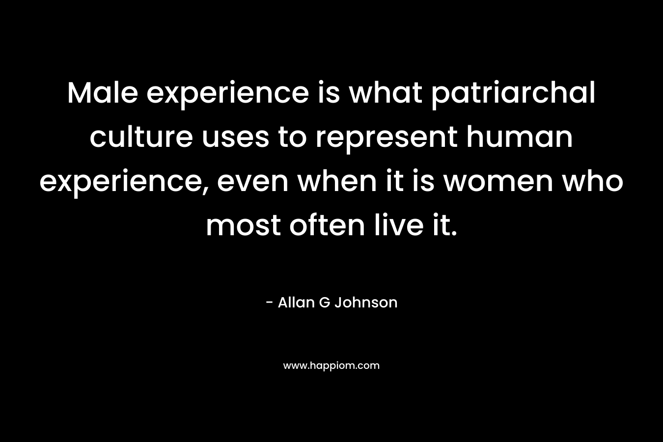 Male experience is what patriarchal culture uses to represent human experience, even when it is women who most often live it. – Allan G Johnson