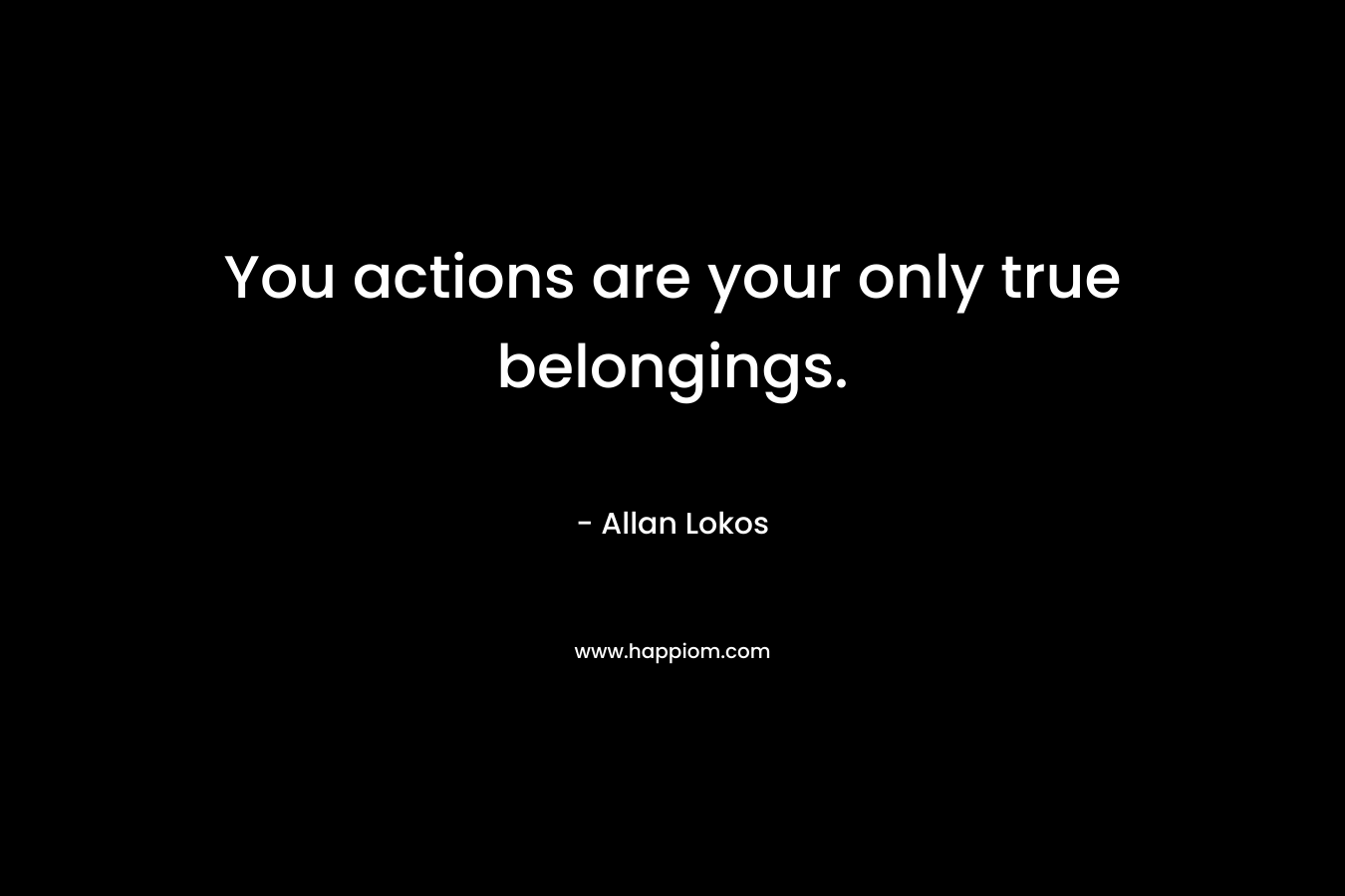 You actions are your only true belongings. – Allan Lokos