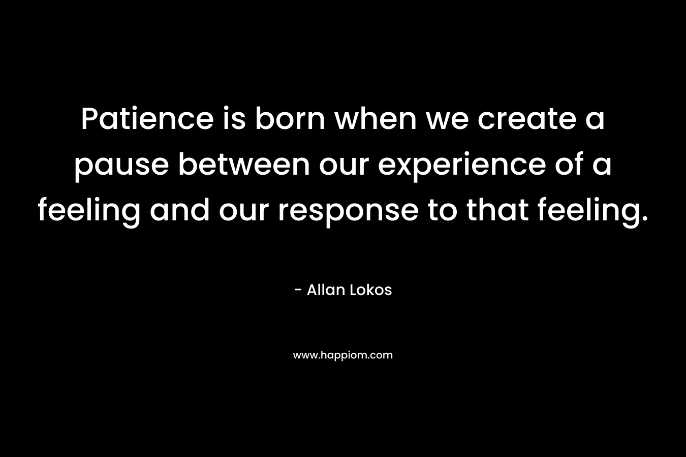 Patience is born when we create a pause between our experience of a feeling and our response to that feeling. – Allan Lokos