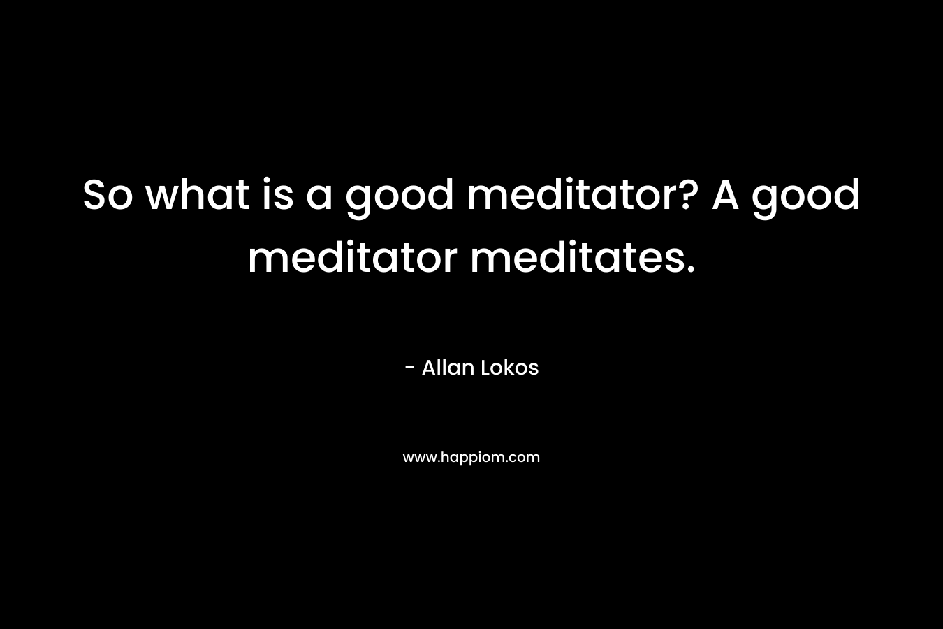 So what is a good meditator? A good meditator meditates. – Allan Lokos