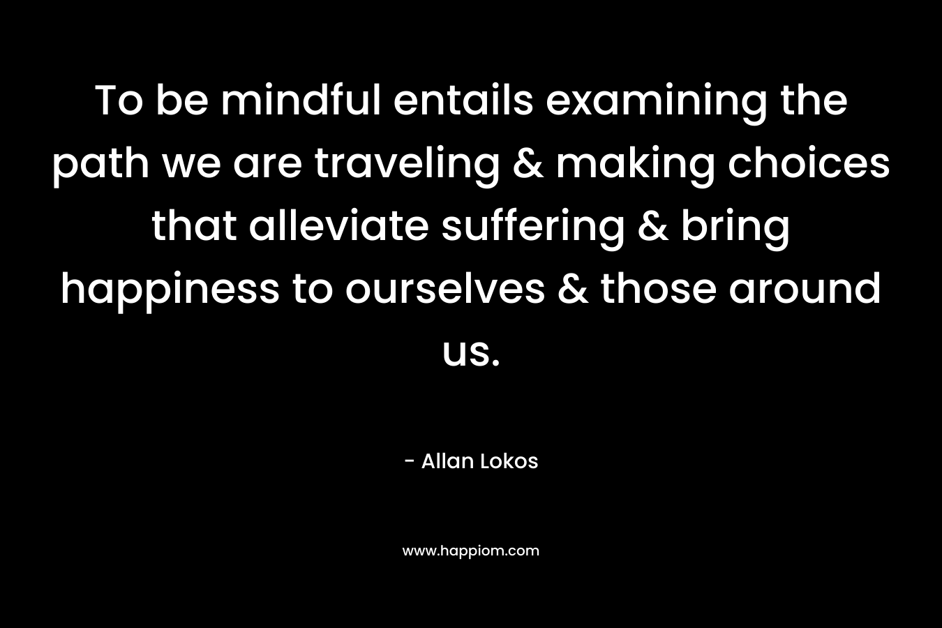 To be mindful entails examining the path we are traveling & making choices that alleviate suffering & bring happiness to ourselves & those around us. – Allan Lokos