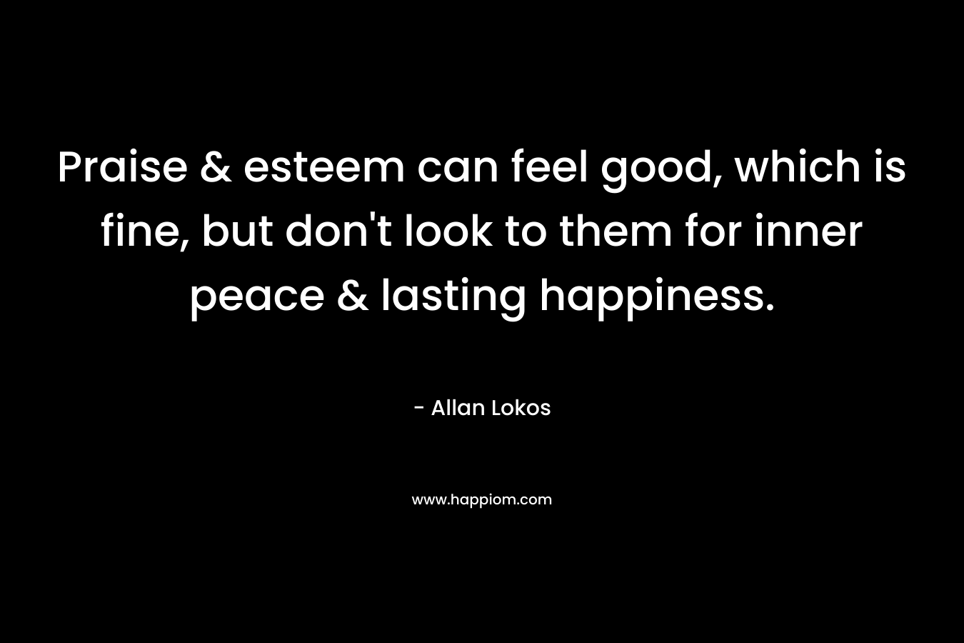 Praise & esteem can feel good, which is fine, but don't look to them for inner peace & lasting happiness.