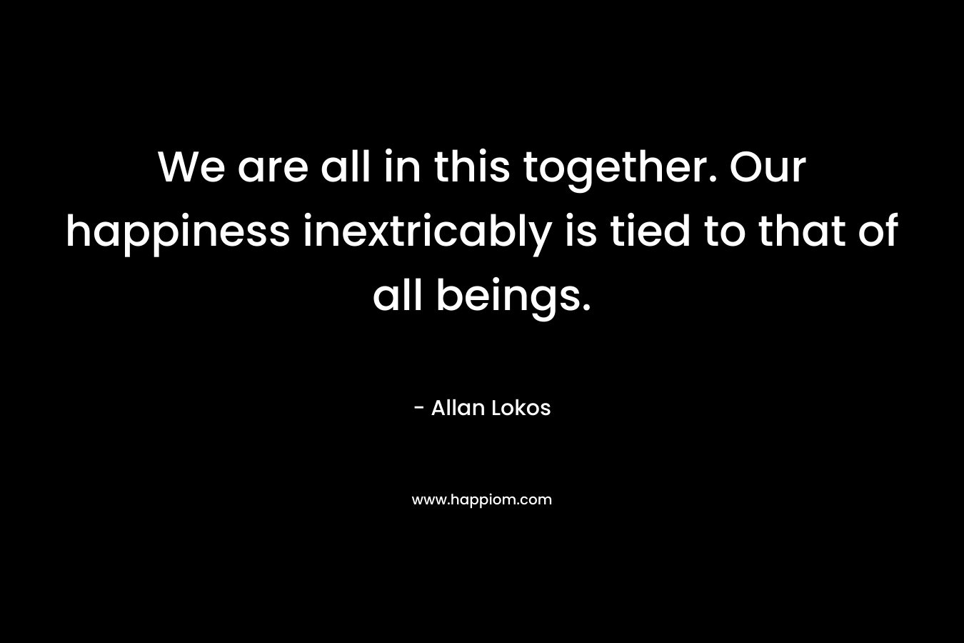 We are all in this together. Our happiness inextricably is tied to that of all beings.