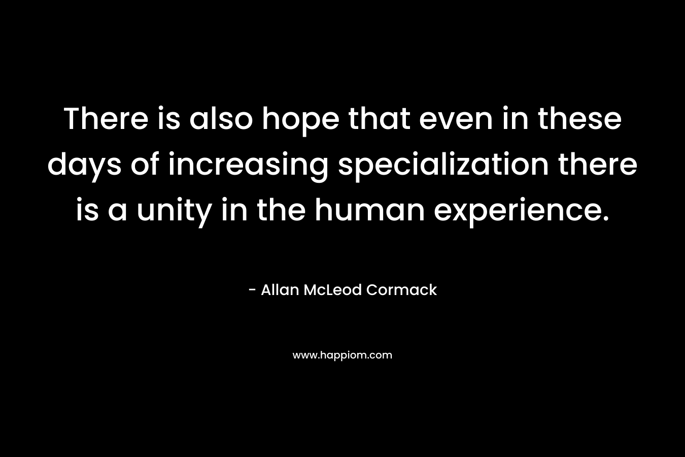 There is also hope that even in these days of increasing specialization there is a unity in the human experience. – Allan McLeod Cormack