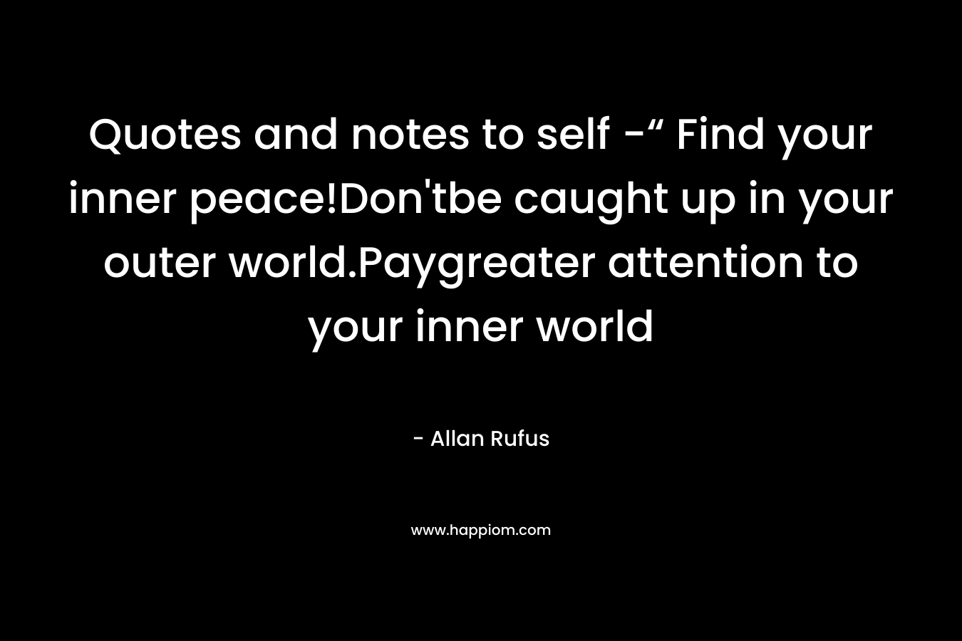 Quotes and notes to self -“ Find your inner peace!Don’tbe caught up in your outer world.Paygreater attention to your inner world – Allan Rufus