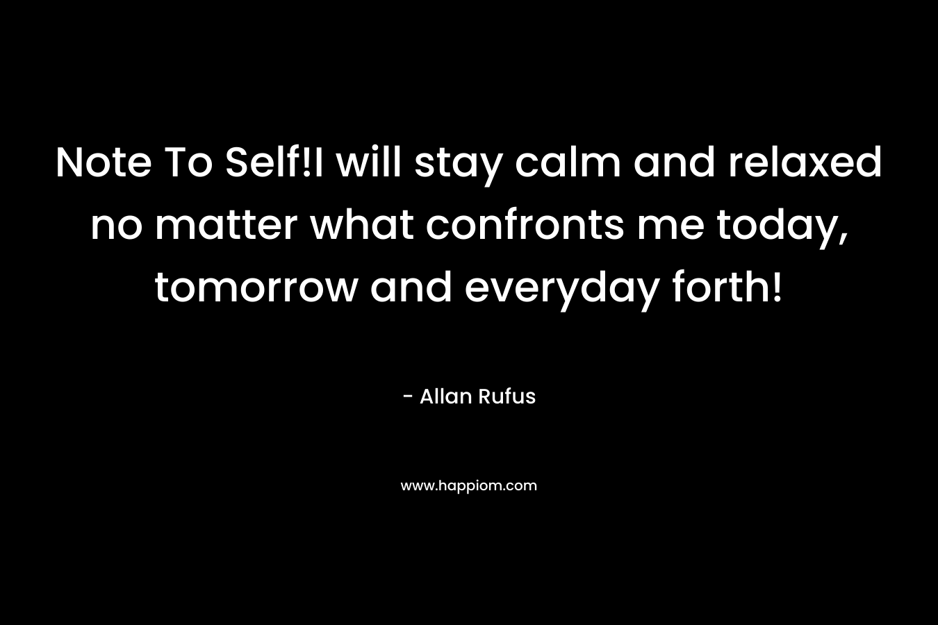 Note To Self!I will stay calm and relaxed no matter what confronts me today, tomorrow and everyday forth! – Allan Rufus