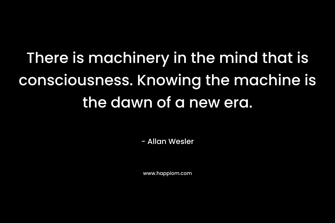 There is machinery in the mind that is consciousness. Knowing the machine is the dawn of a new era. – Allan Wesler