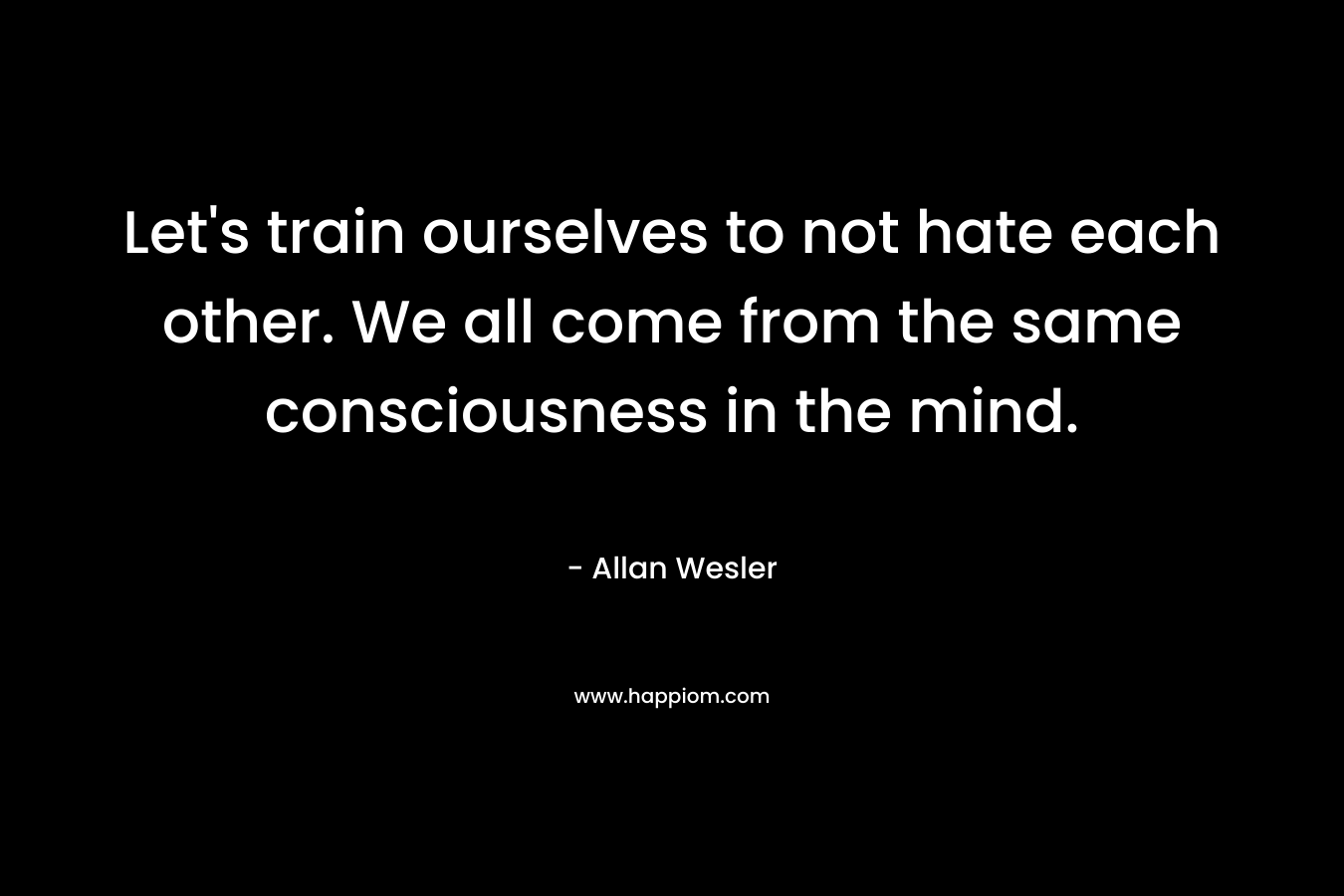 Let’s train ourselves to not hate each other. We all come from the same consciousness in the mind. – Allan Wesler