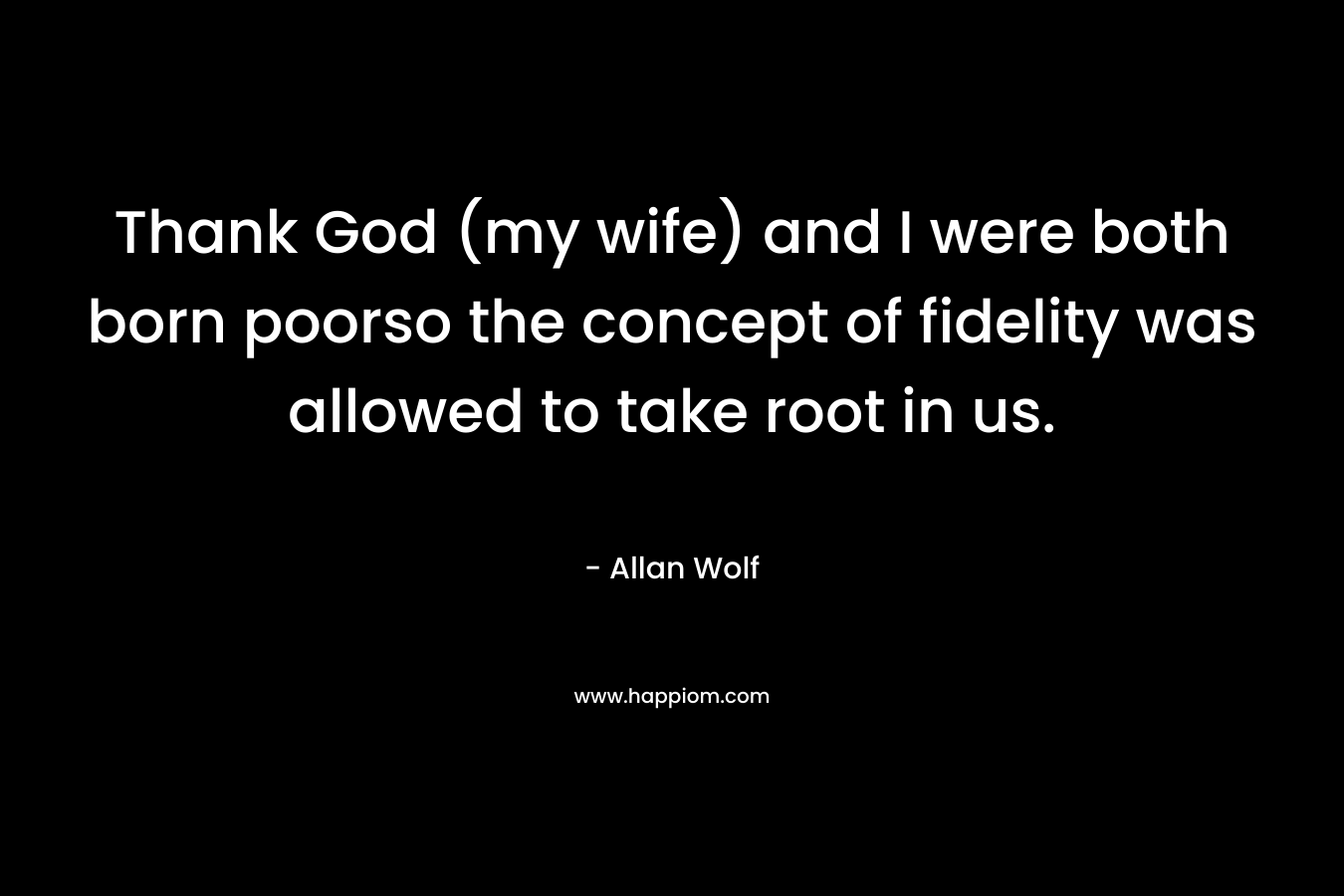Thank God (my wife) and I were both born poorso the concept of fidelity was allowed to take root in us.