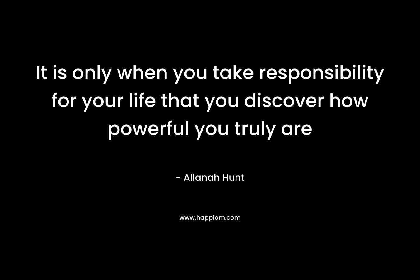 It is only when you take responsibility for your life that you discover how powerful you truly are