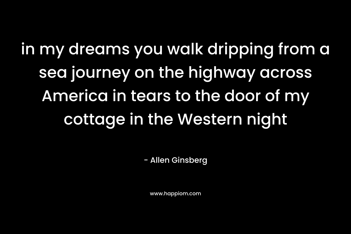 in my dreams you walk dripping from a sea journey on the highway across America in tears to the door of my cottage in the Western night – Allen Ginsberg