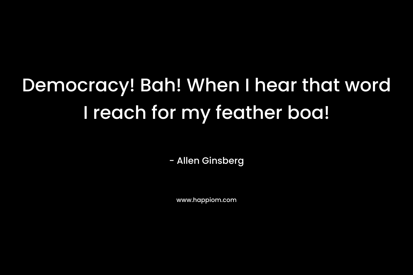 Democracy! Bah! When I hear that word I reach for my feather boa! – Allen Ginsberg