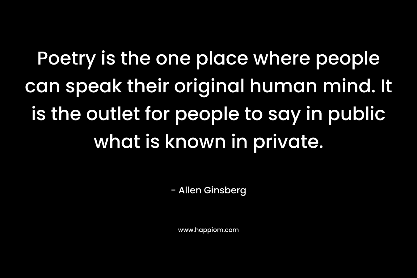 Poetry is the one place where people can speak their original human mind. It is the outlet for people to say in public what is known in private.  – Allen Ginsberg