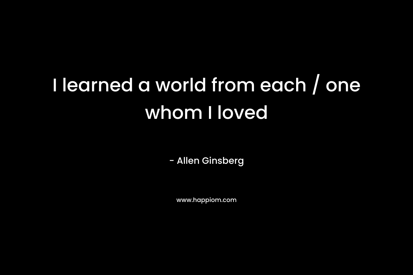 I learned a world from each / one whom I loved – Allen Ginsberg