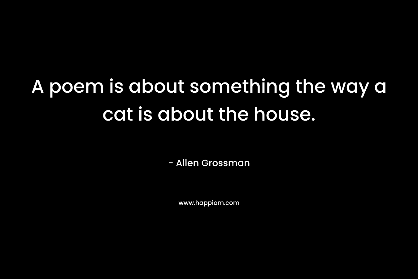 A poem is about something the way a cat is about the house. – Allen Grossman