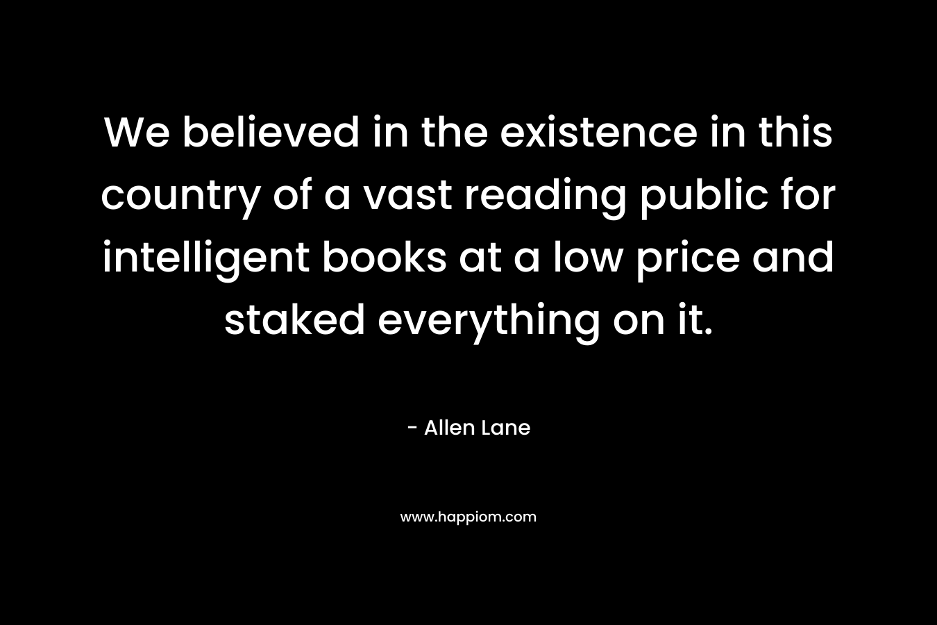 We believed in the existence in this country of a vast reading public for intelligent books at a low price and staked everything on it. – Allen Lane