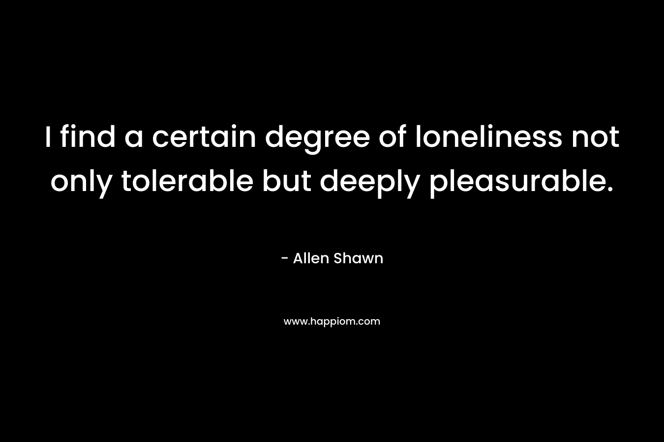 I find a certain degree of loneliness not only tolerable but deeply pleasurable. – Allen Shawn