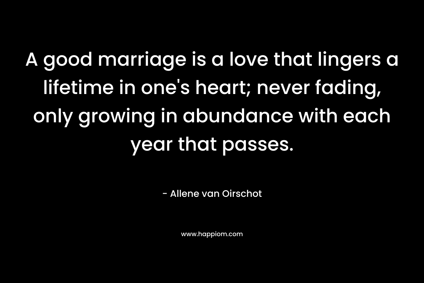 A good marriage is a love that lingers a lifetime in one's heart; never fading, only growing in abundance with each year that passes.
