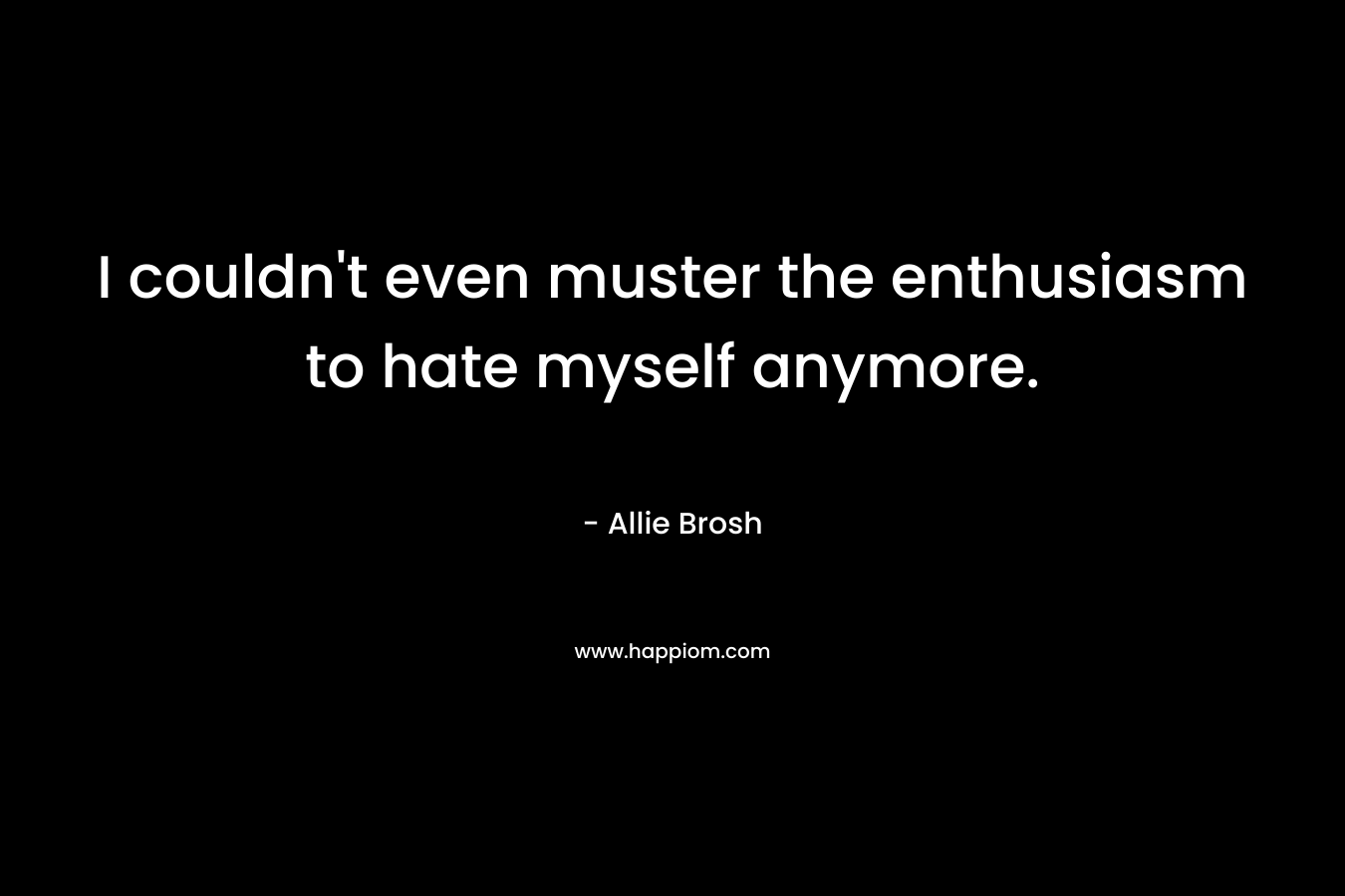 I couldn’t even muster the enthusiasm to hate myself anymore. – Allie Brosh