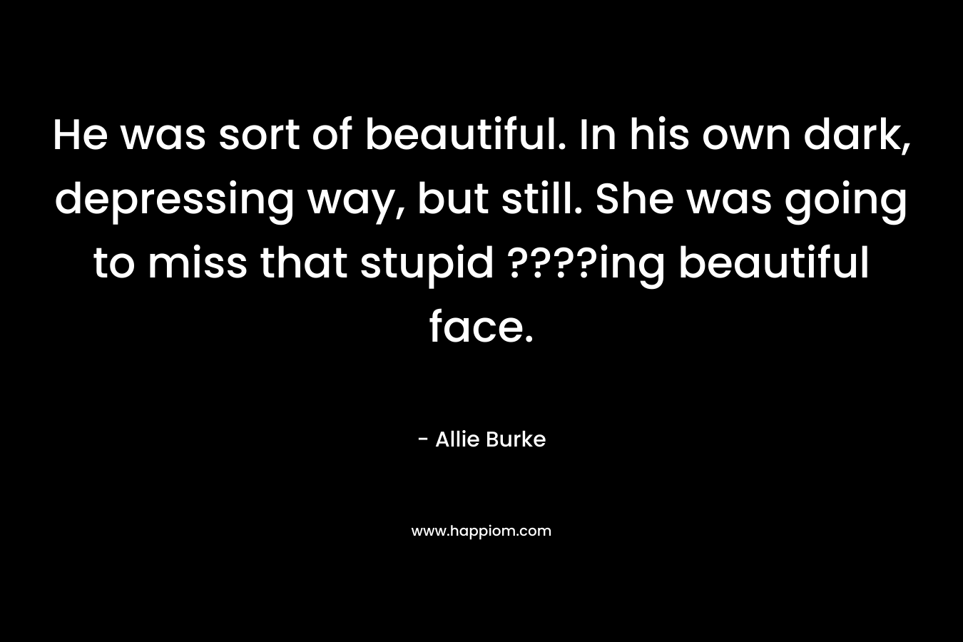 He was sort of beautiful. In his own dark, depressing way, but still. She was going to miss that stupid ????ing beautiful face. – Allie Burke