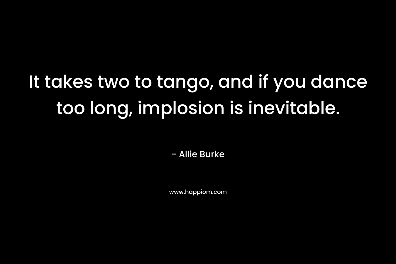 It takes two to tango, and if you dance too long, implosion is inevitable. – Allie Burke