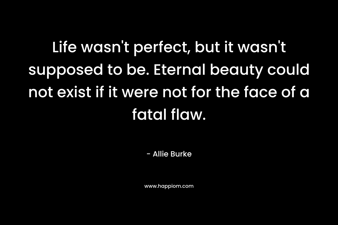 Life wasn’t perfect, but it wasn’t supposed to be. Eternal beauty could not exist if it were not for the face of a fatal flaw. – Allie Burke