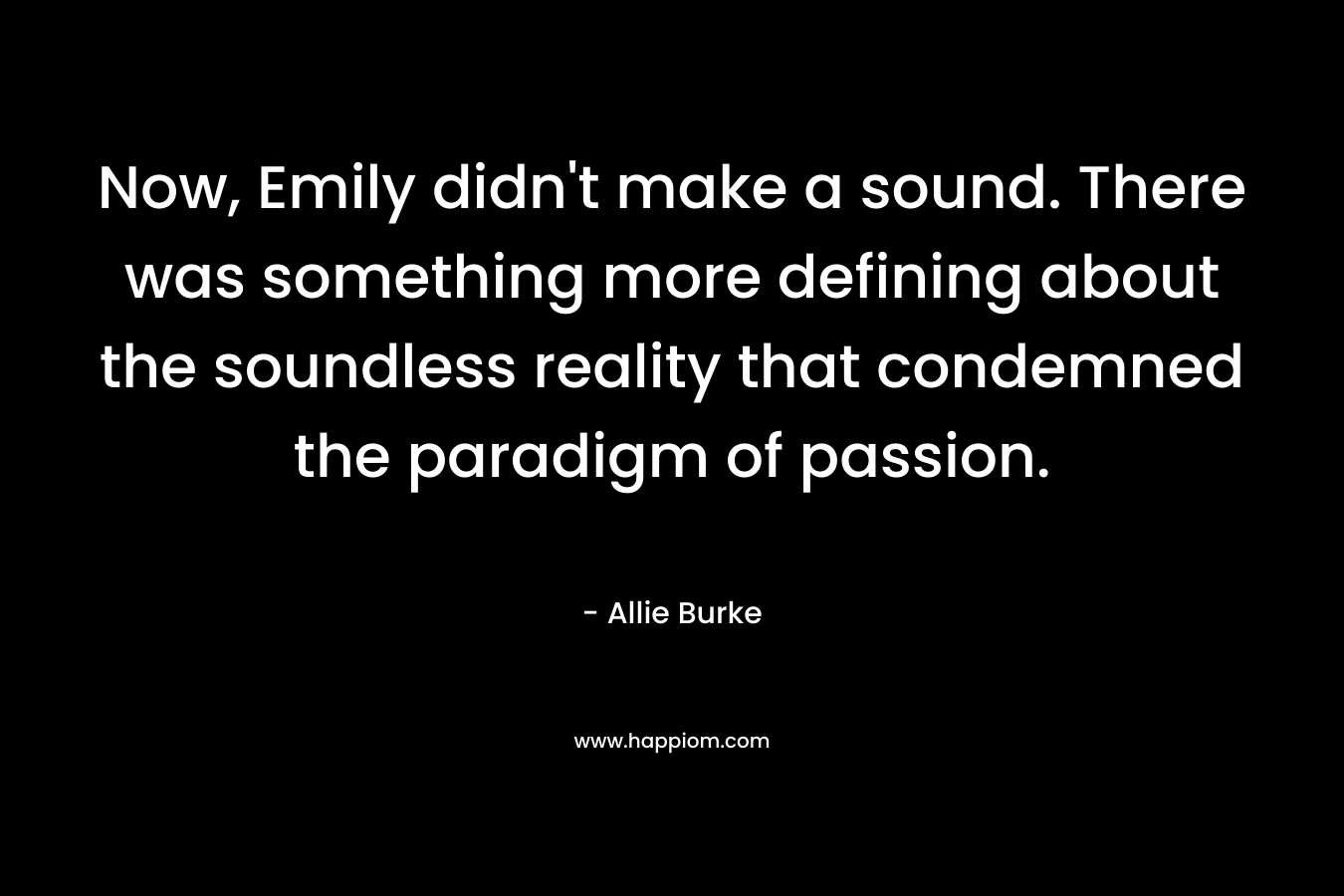 Now, Emily didn’t make a sound. There was something more defining about the soundless reality that condemned the paradigm of passion. – Allie Burke