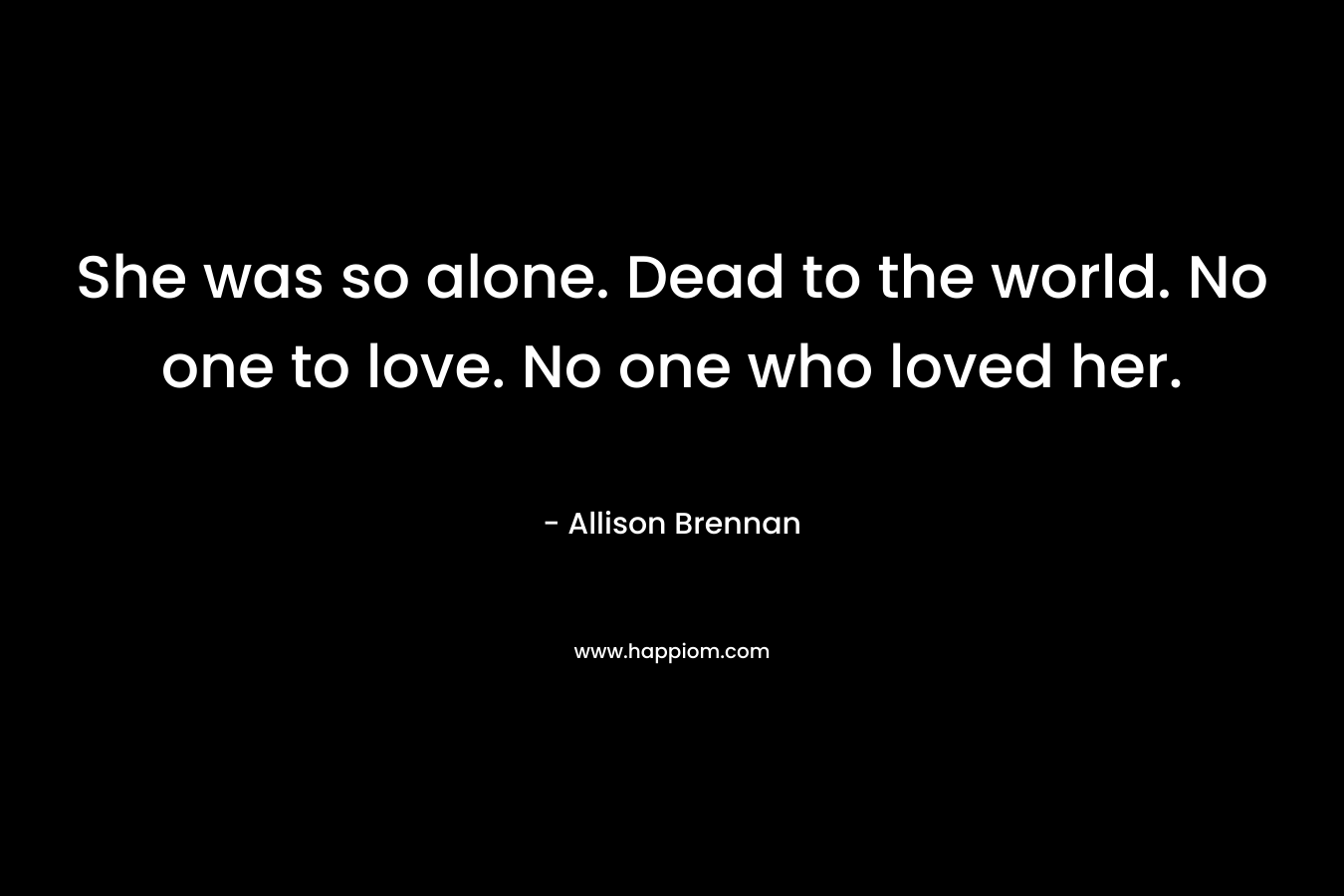 She was so alone. Dead to the world. No one to love. No one who loved her. – Allison Brennan
