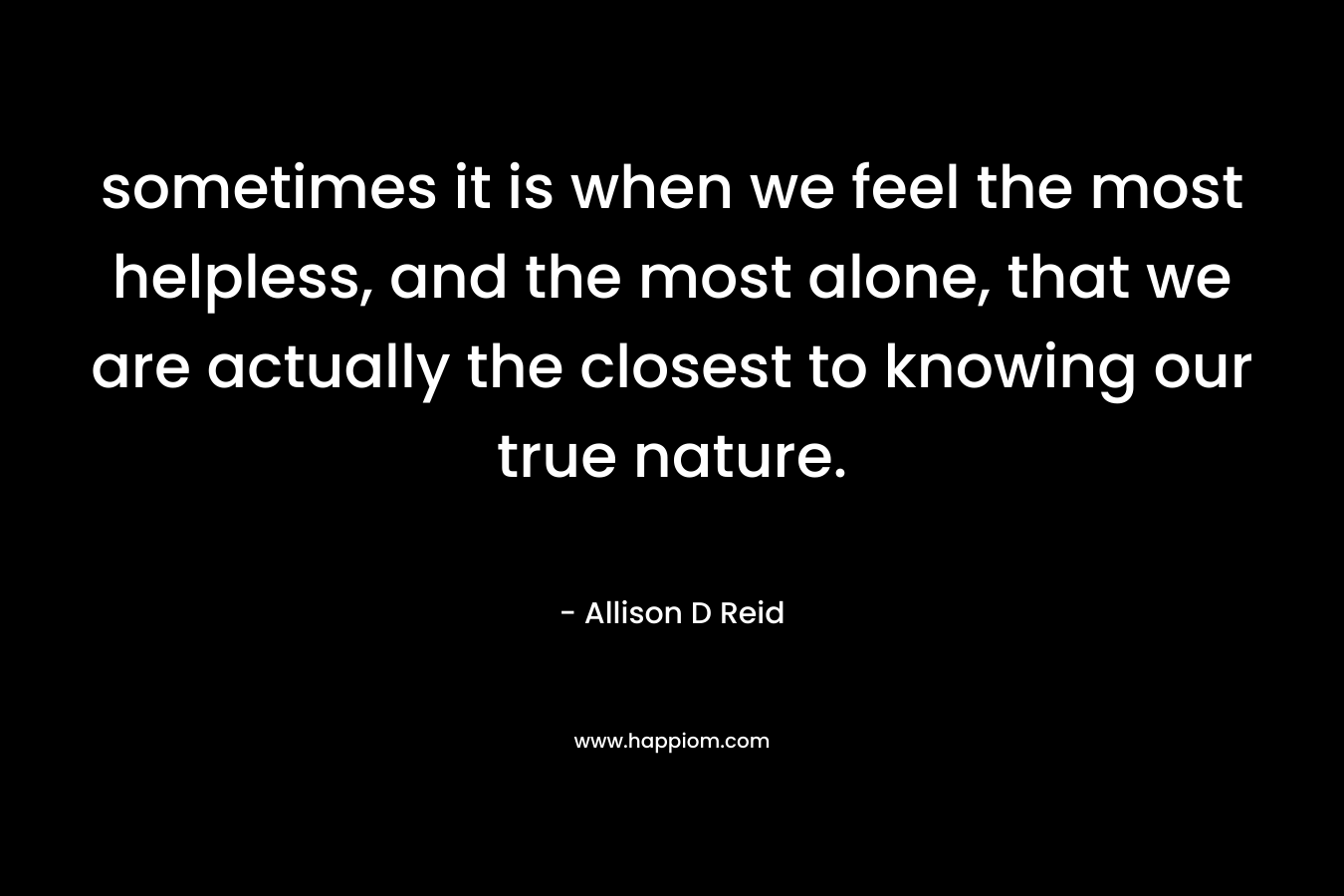 sometimes it is when we feel the most helpless, and the most alone, that we are actually the closest to knowing our true nature.