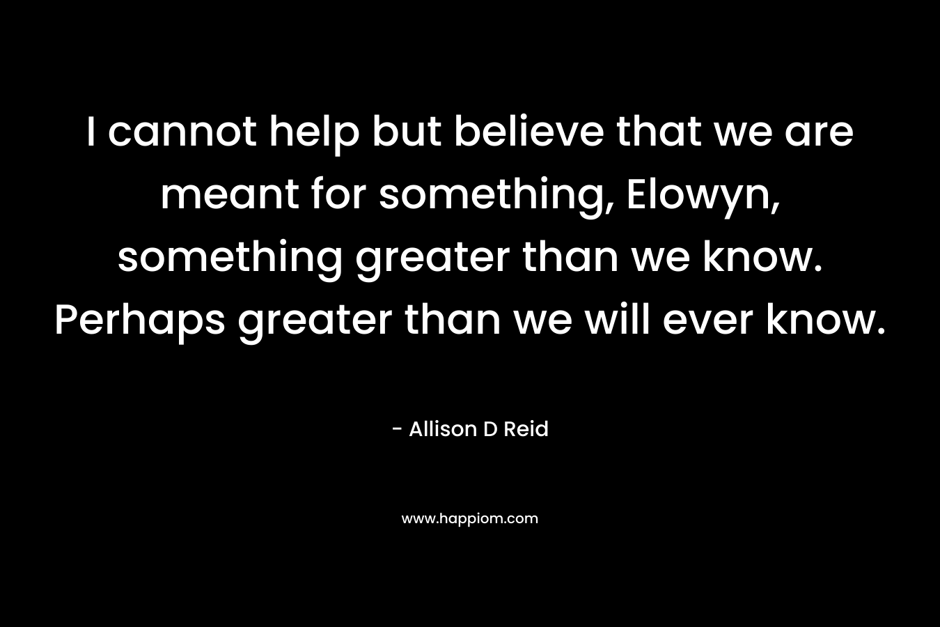 I cannot help but believe that we are meant for something, Elowyn, something greater than we know. Perhaps greater than we will ever know.