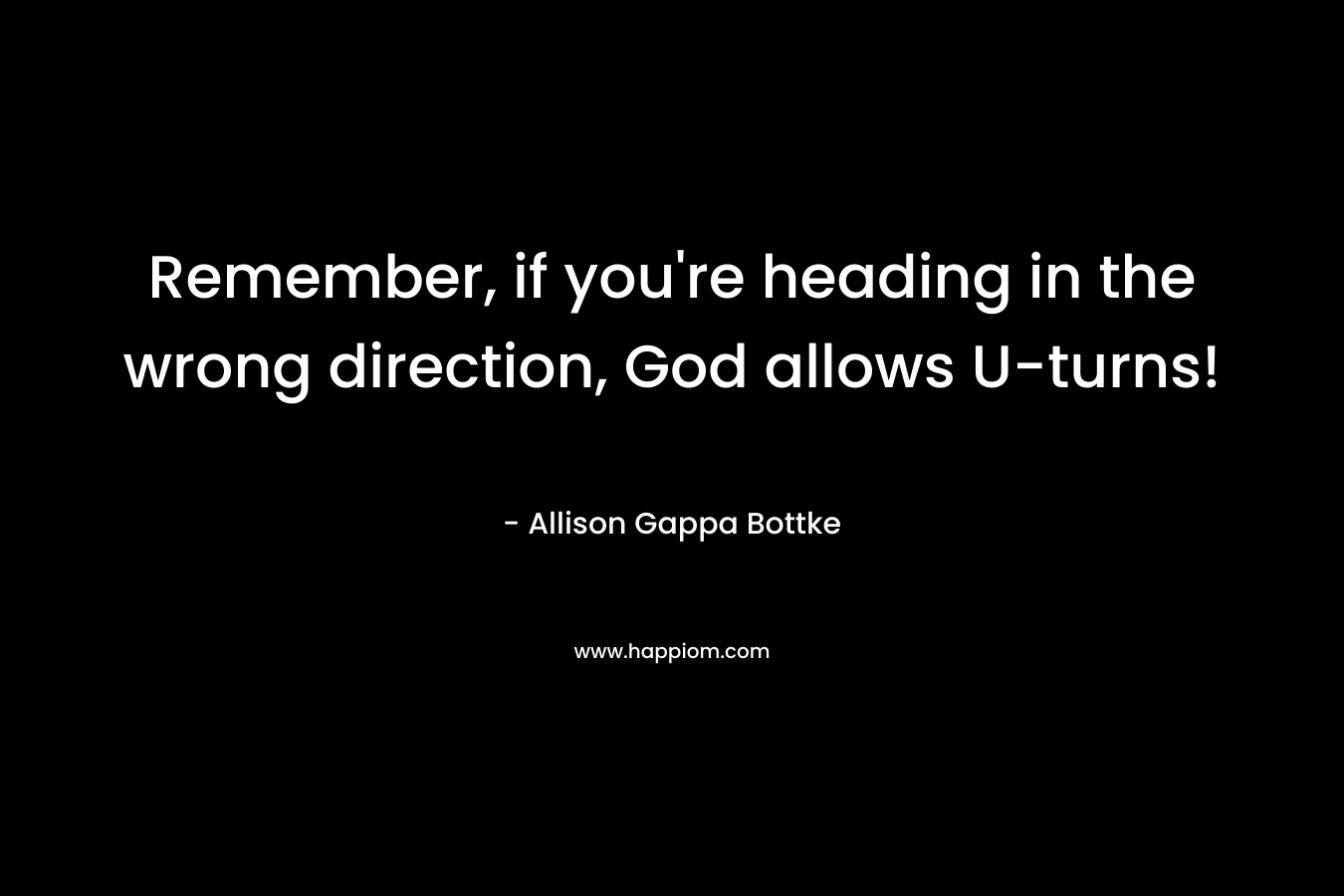 Remember, if you’re heading in the wrong direction, God allows U-turns! – Allison Gappa Bottke