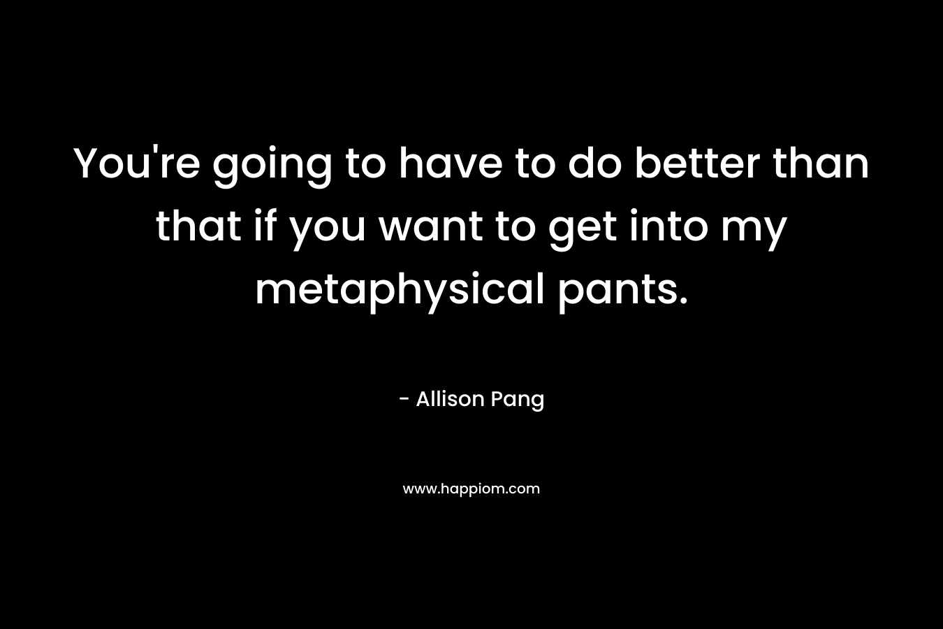 You're going to have to do better than that if you want to get into my metaphysical pants.
