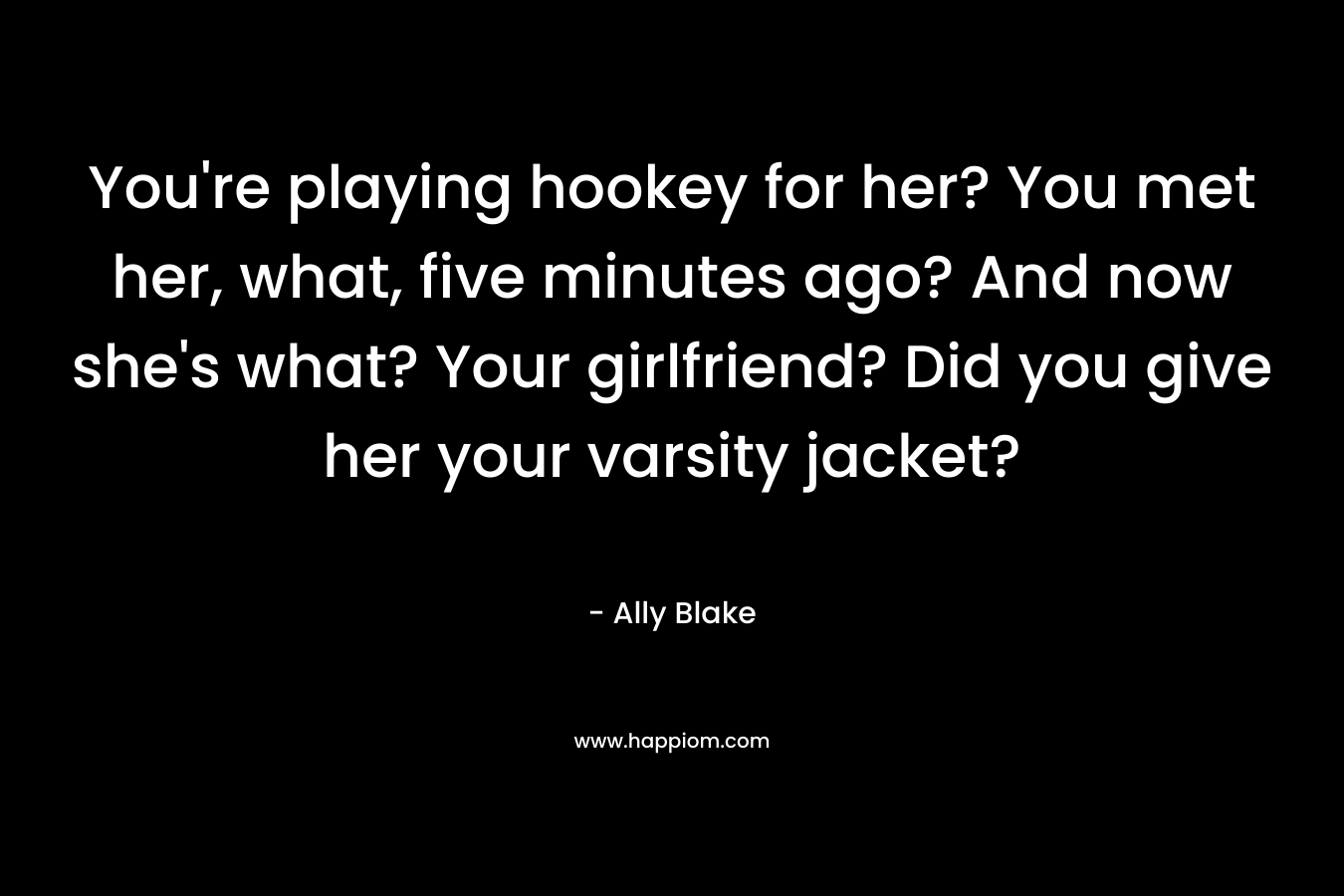 You’re playing hookey for her? You met her, what, five minutes ago? And now she’s what? Your girlfriend? Did you give her your varsity jacket? – Ally Blake