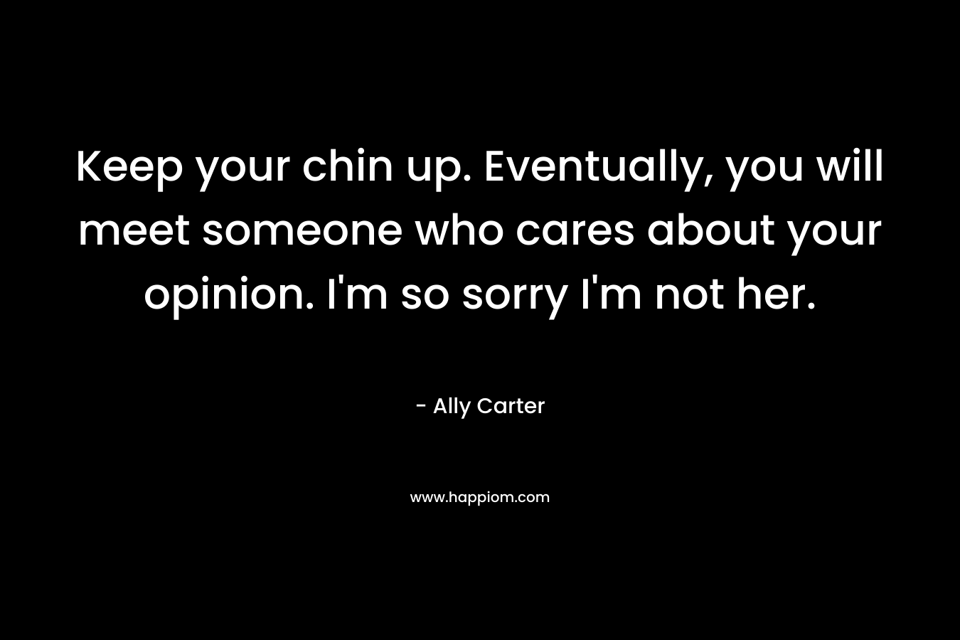 Keep your chin up. Eventually, you will meet someone who cares about your opinion. I’m so sorry I’m not her. – Ally Carter