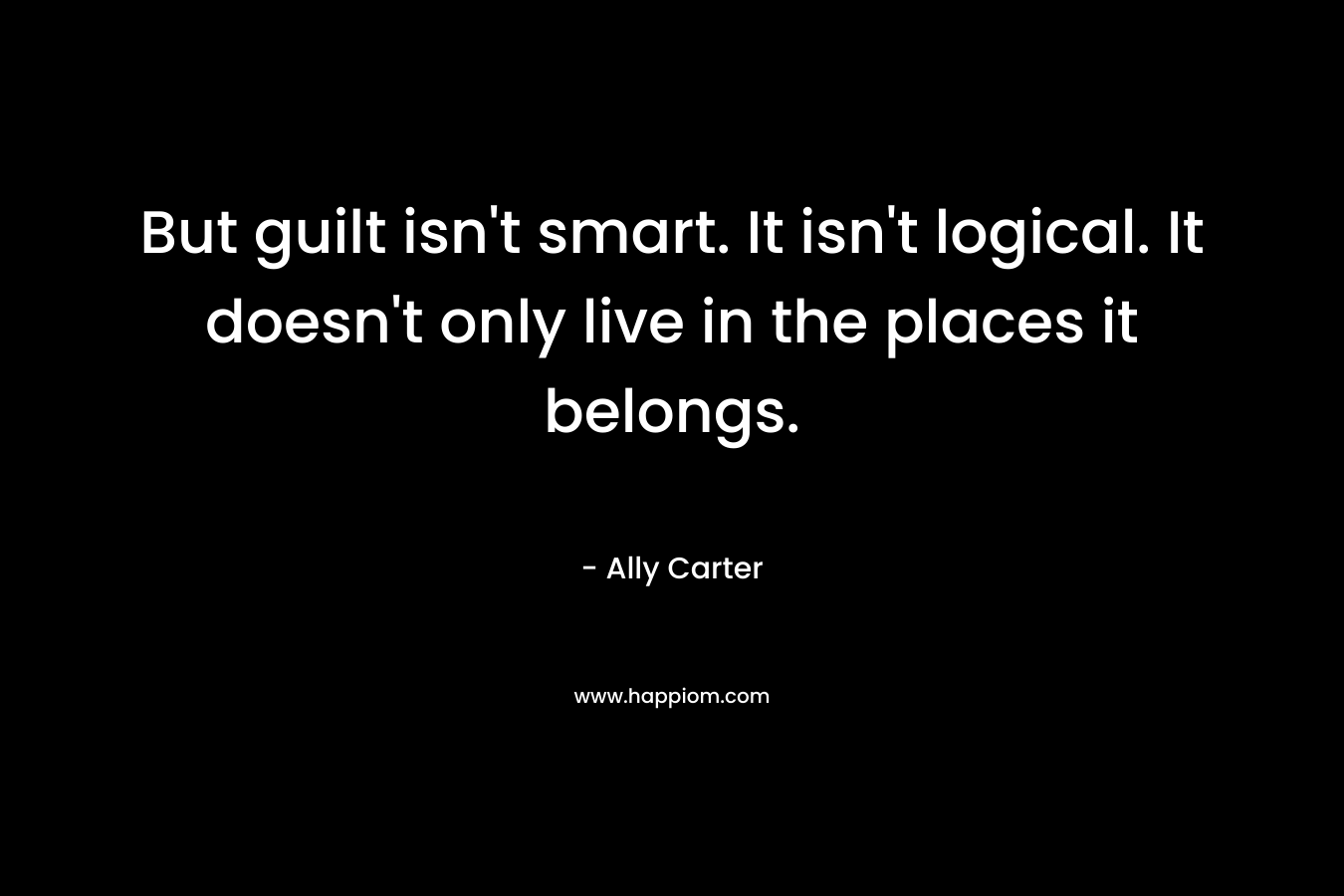 But guilt isn’t smart. It isn’t logical. It doesn’t only live in the places it belongs. – Ally Carter