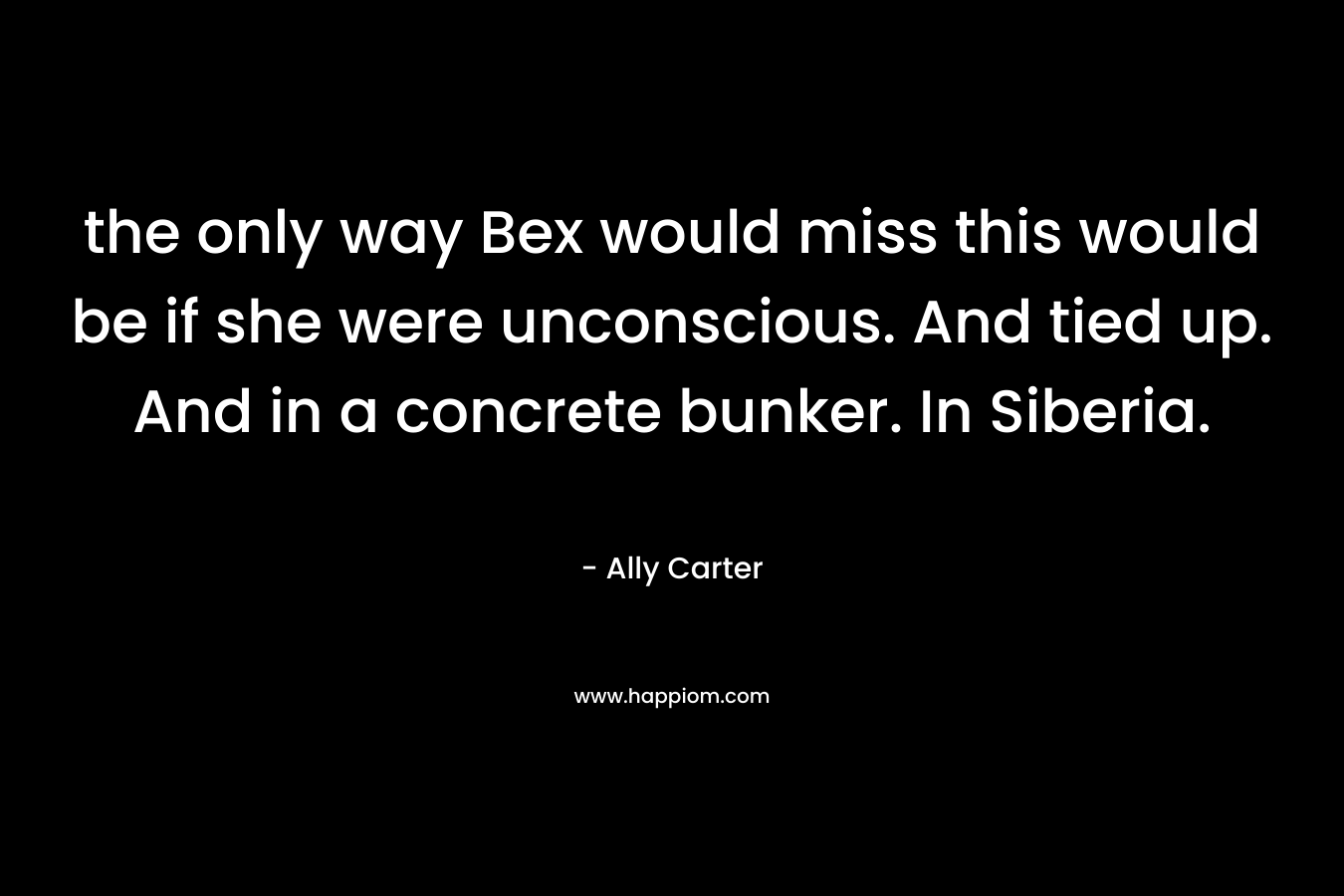 the only way Bex would miss this would be if she were unconscious. And tied up. And in a concrete bunker. In Siberia. – Ally Carter
