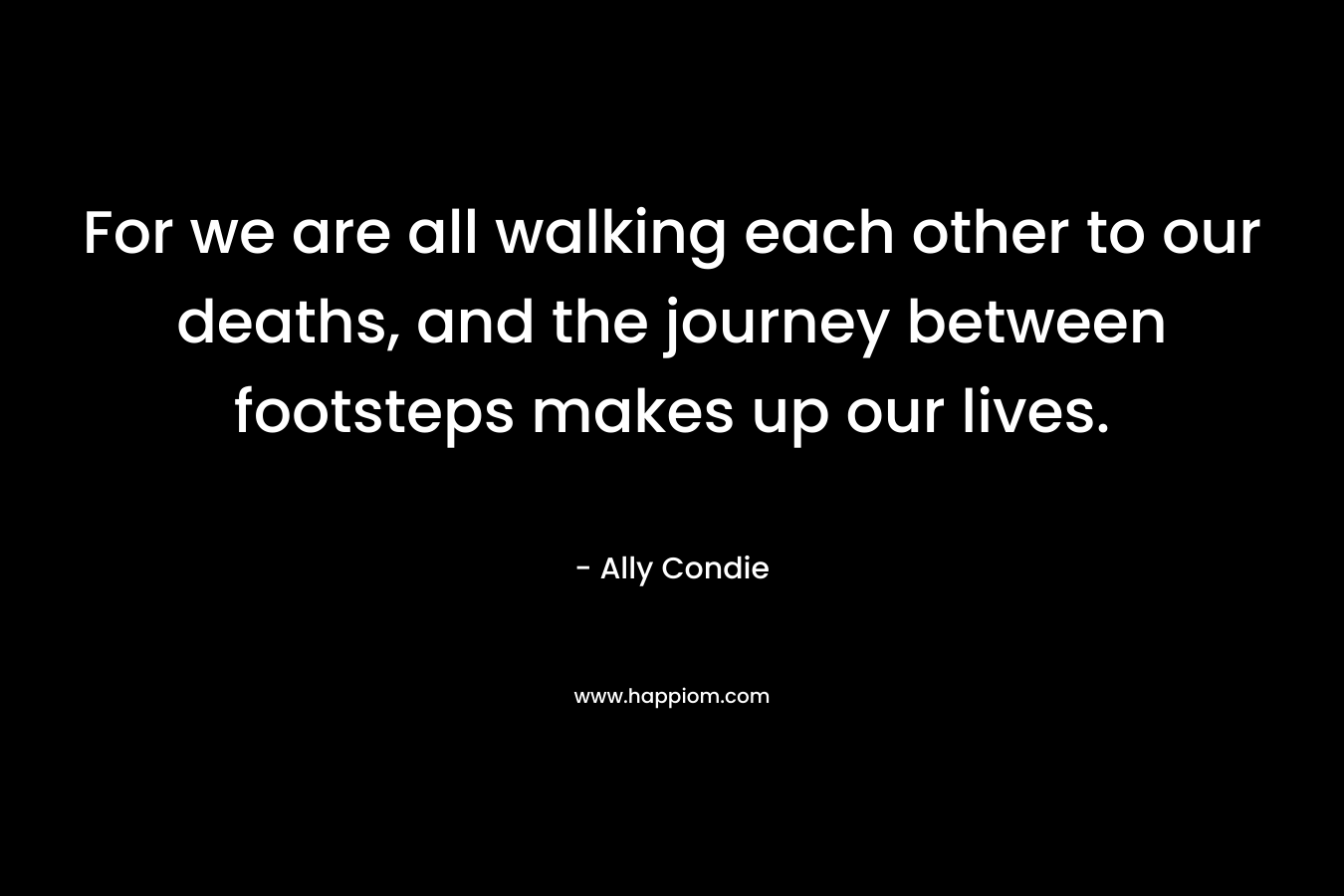 For we are all walking each other to our deaths, and the journey between footsteps makes up our lives. – Ally Condie