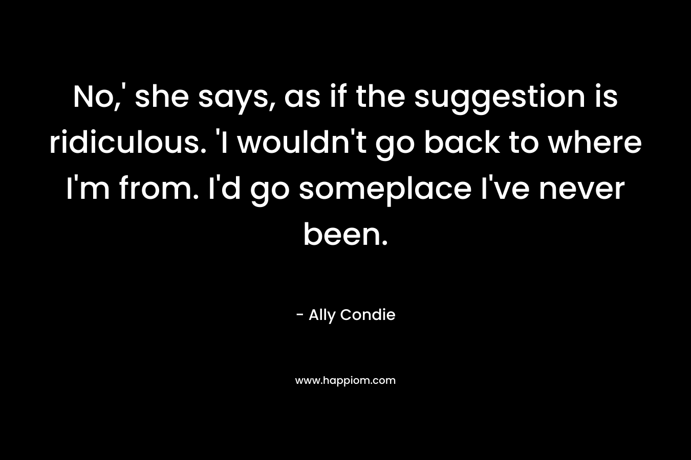 No,’ she says, as if the suggestion is ridiculous. ‘I wouldn’t go back to where I’m from. I’d go someplace I’ve never been. – Ally Condie