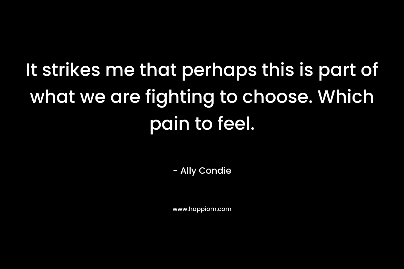 It strikes me that perhaps this is part of what we are fighting to choose. Which pain to feel. – Ally Condie