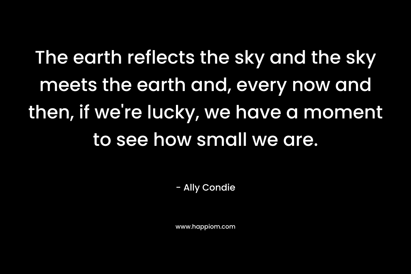 The earth reflects the sky and the sky meets the earth and, every now and then, if we’re lucky, we have a moment to see how small we are. – Ally Condie