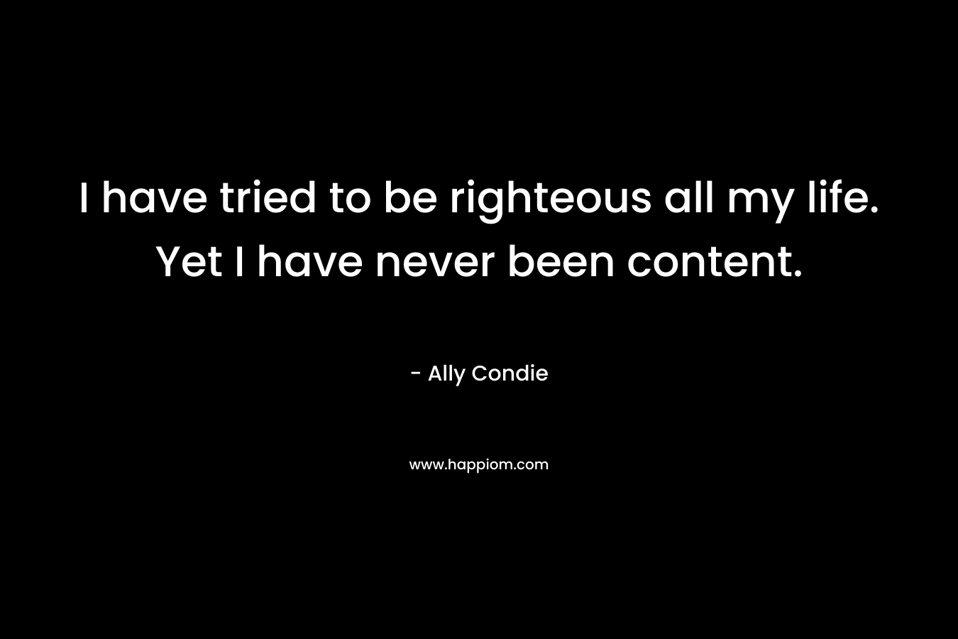 I have tried to be righteous all my life. Yet I have never been content.