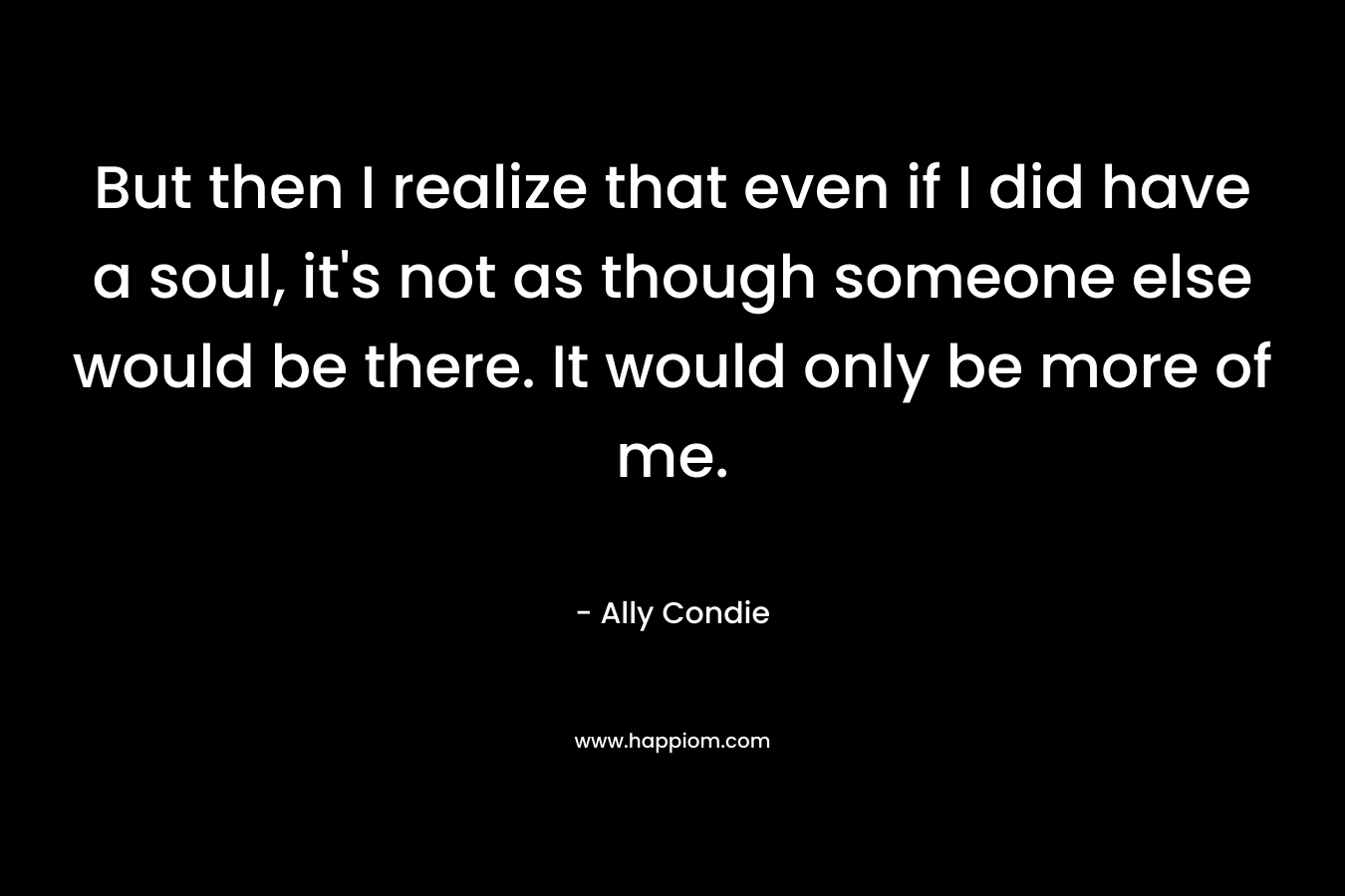 But then I realize that even if I did have a soul, it's not as though someone else would be there. It would only be more of me.