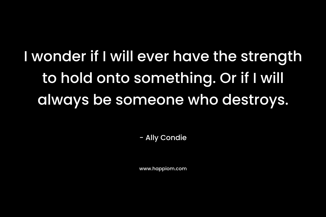 I wonder if I will ever have the strength to hold onto something. Or if I will always be someone who destroys.