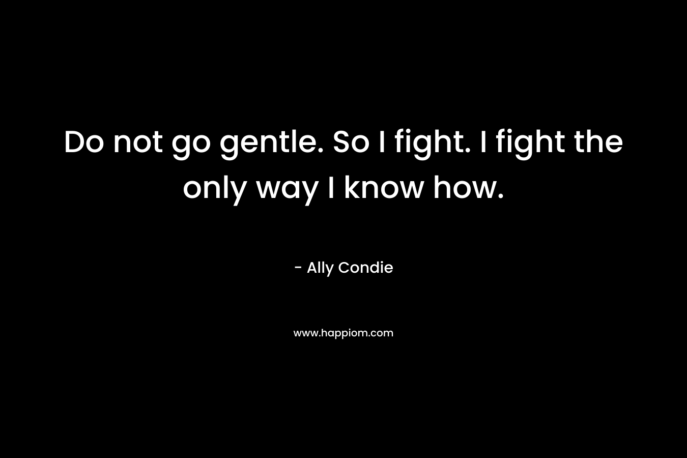 Do not go gentle. So I fight. I fight the only way I know how.