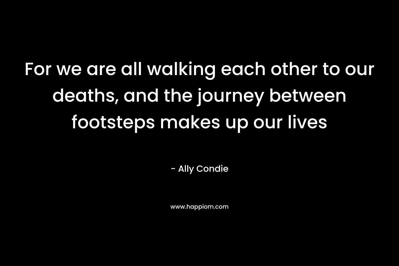 For we are all walking each other to our deaths, and the journey between footsteps makes up our lives