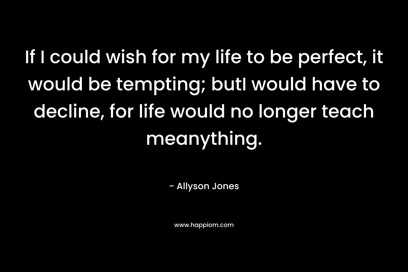 If I could wish for my life to be perfect, it would be tempting; butI would have to decline, for life would no longer teach meanything. – Allyson Jones