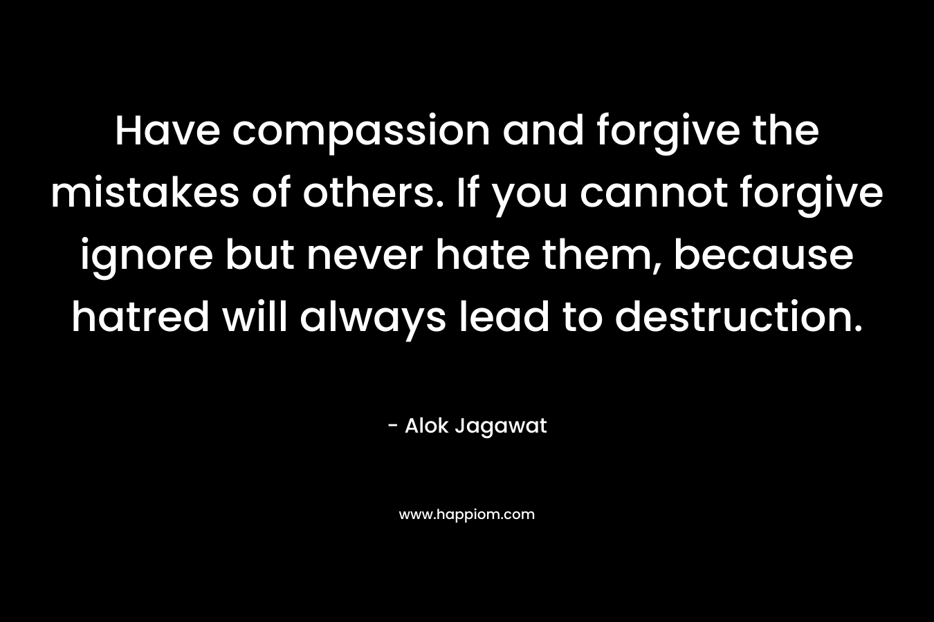 Have compassion and forgive the mistakes of others. If you cannot forgive ignore but never hate them, because hatred will always lead to destruction.