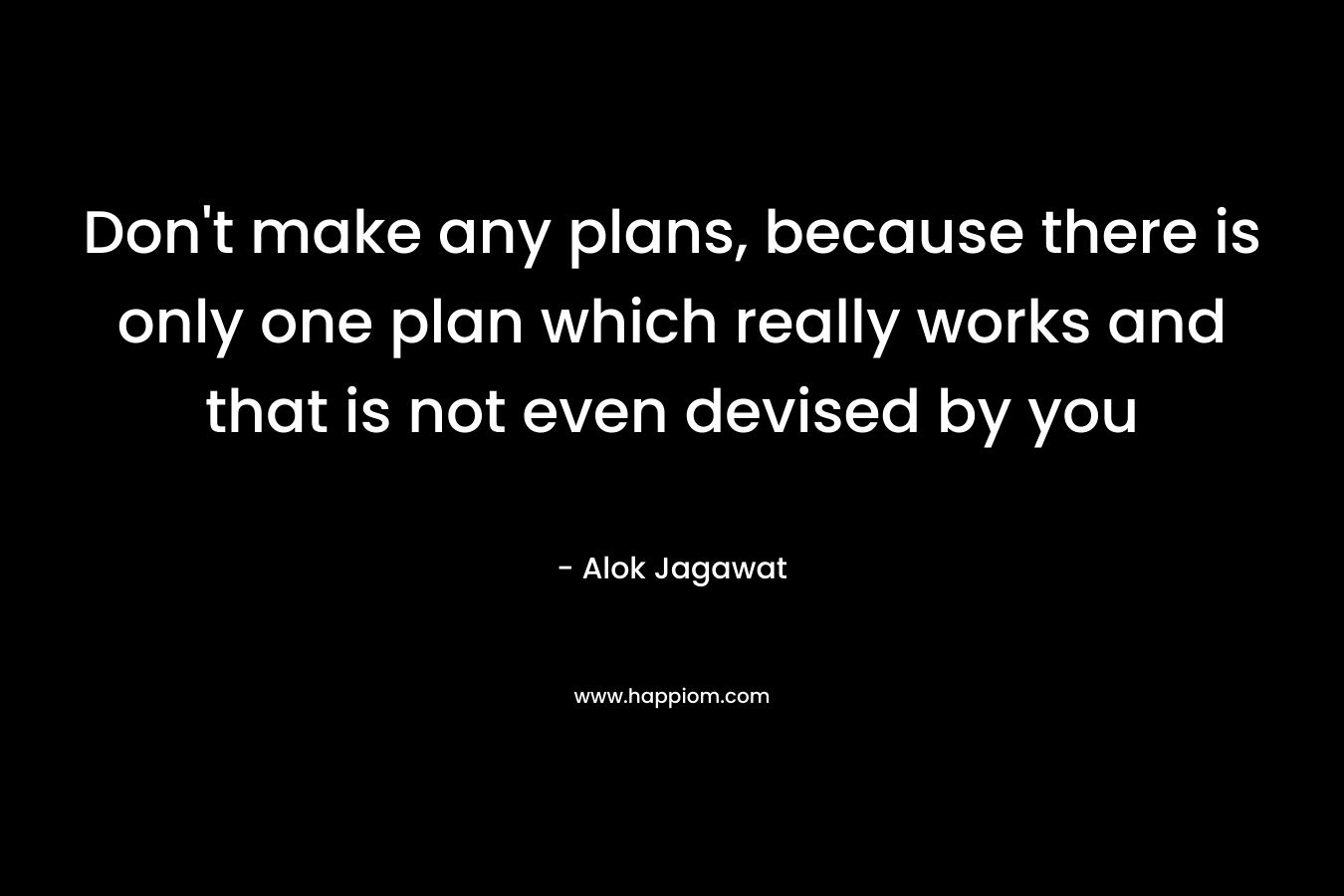 Don’t make any plans, because there is only one plan which really works and that is not even devised by you – Alok Jagawat