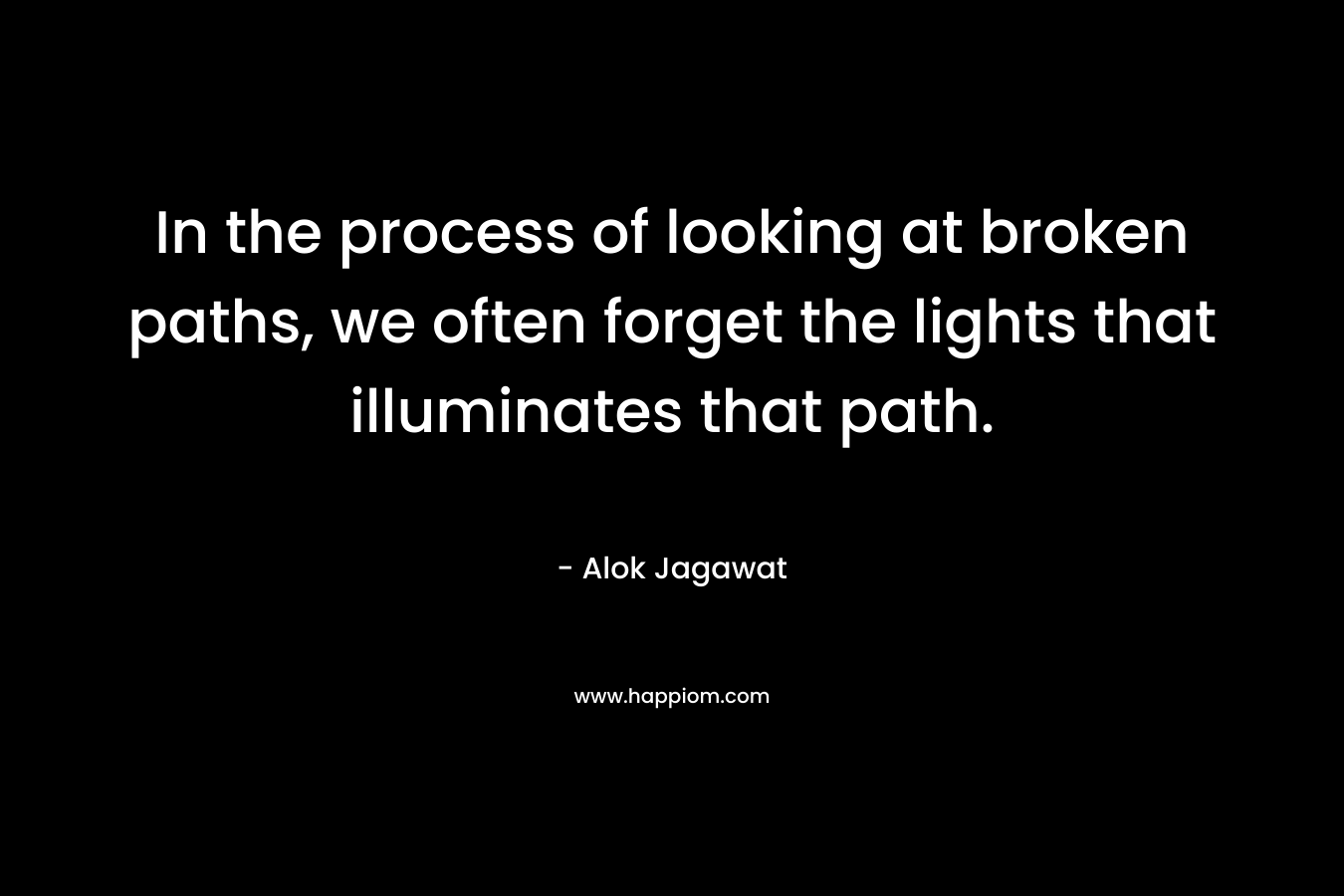 In the process of looking at broken paths, we often forget the lights that illuminates that path. – Alok Jagawat